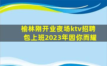 榆林刚开业夜场ktv招聘包上班2023年因你而耀